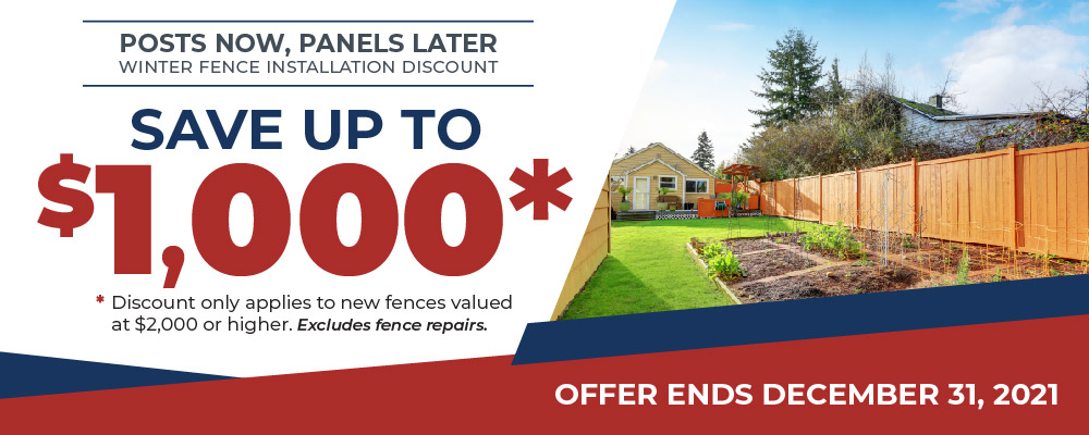 Posts Now, Panels Later Winter Fence Installation Discount. Save up to $1,000*. Discount only applies to new fences valued at $2,000 or higher. Excludes fence repairs. Offer end December 31, 2021.